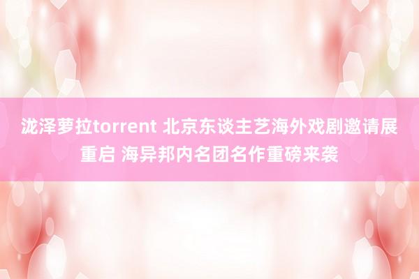 泷泽萝拉torrent 北京东谈主艺海外戏剧邀请展重启 海异邦内名团名作重磅来袭