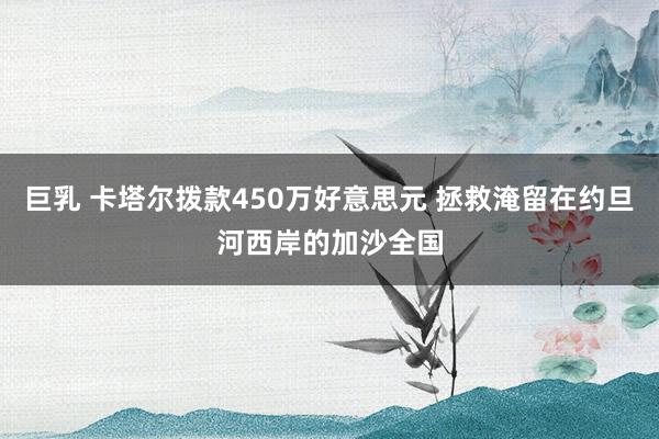 巨乳 卡塔尔拨款450万好意思元 拯救淹留在约旦河西岸的加沙全国