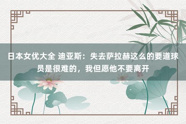 日本女优大全 迪亚斯:失去萨拉赫这么的要道球员是很难的,我但愿他不要离开