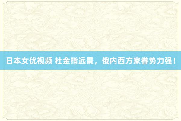 日本女优视频 杜金指远景，俄内西方家眷势力强！