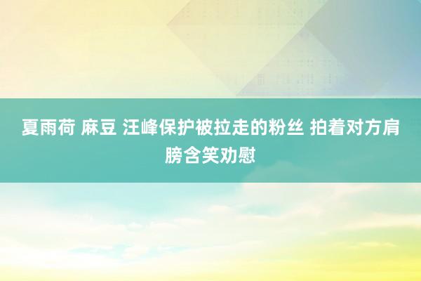 夏雨荷 麻豆 汪峰保护被拉走的粉丝 拍着对方肩膀含笑劝慰