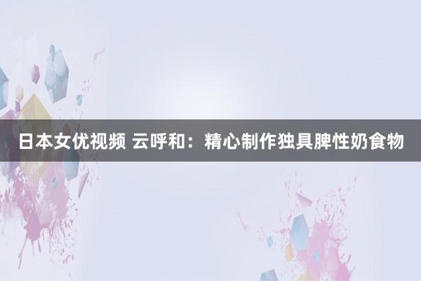 日本女优视频 云呼和：精心制作独具脾性奶食物