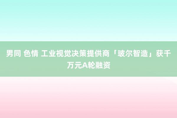 男同 色情 工业视觉决策提供商「玻尔智造」获千万元A轮融资