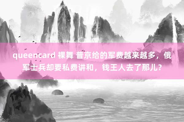 queencard 裸舞 普京给的军费越来越多，俄军士兵却要私费讲和，钱王人去了那儿？