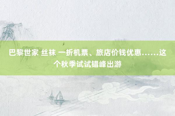 巴黎世家 丝袜 一折机票、旅店价钱优惠……这个秋季试试错峰出游