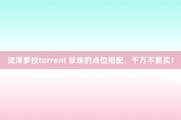 泷泽萝拉torrent 珍珠的点位相配，千万不要买！