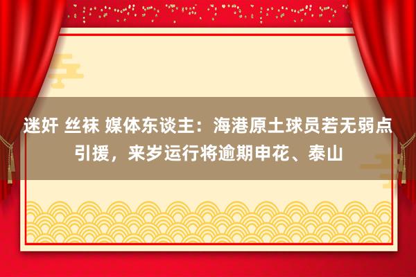 迷奸 丝袜 媒体东谈主：海港原土球员若无弱点引援，来岁运行将逾期申花、泰山