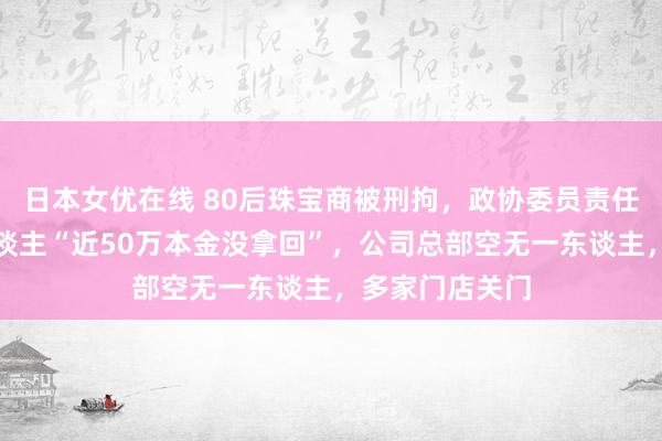 日本女优在线 80后珠宝商被刑拘，政协委员责任被暂停！有东谈主“近50万本金没拿回”，公司总部空无一东谈主，多家门店关门