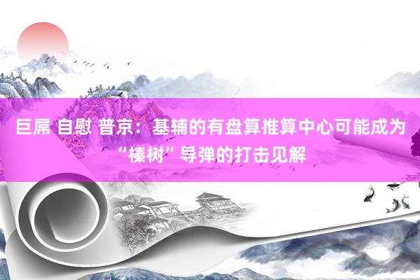 巨屌 自慰 普京：基辅的有盘算推算中心可能成为“榛树”导弹的打击见解