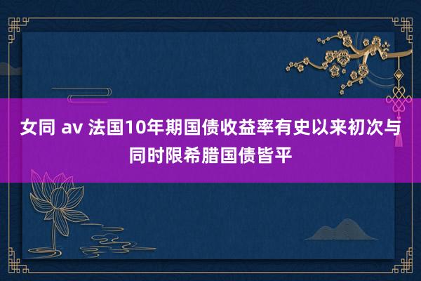 女同 av 法国10年期国债收益率有史以来初次与同时限希腊国债皆平