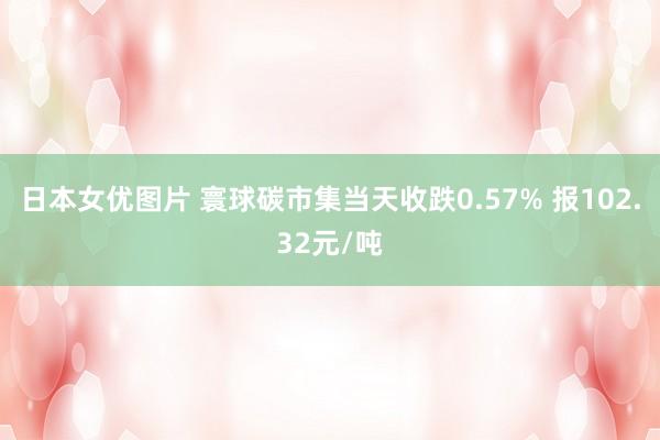 日本女优图片 寰球碳市集当天收跌0.57% 报102.32元/吨