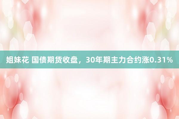 姐妹花 国债期货收盘，30年期主力合约涨0.31%