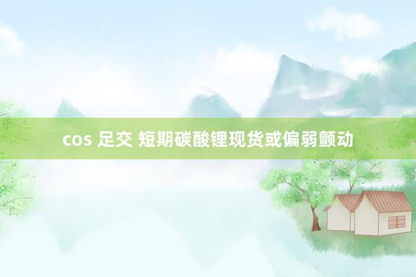 cos 足交 短期碳酸锂现货或偏弱颤动