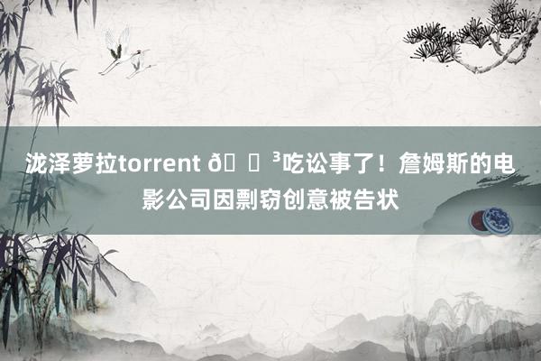 泷泽萝拉torrent 😳吃讼事了！詹姆斯的电影公司因剽窃创意被告状