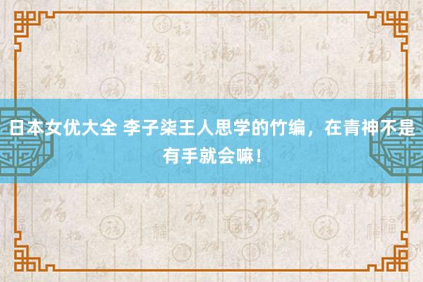 日本女优大全 李子柒王人思学的竹编，在青神不是有手就会嘛！