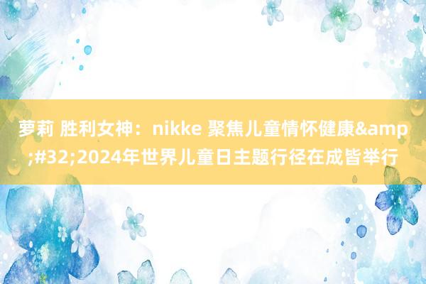 萝莉 胜利女神：nikke 聚焦儿童情怀健康&#32;2024年世界儿童日主题行径在成皆举行
