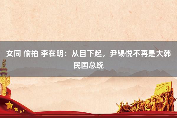 女同 偷拍 李在明：从目下起，尹锡悦不再是大韩民国总统