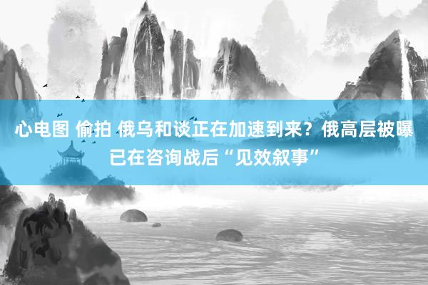心电图 偷拍 俄乌和谈正在加速到来？俄高层被曝已在咨询战后“见效叙事”