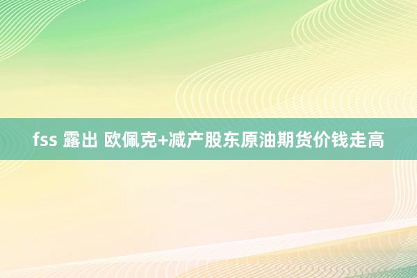 fss 露出 欧佩克+减产股东原油期货价钱走高