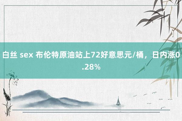 白丝 sex 布伦特原油站上72好意思元/桶,日内涨0.28%