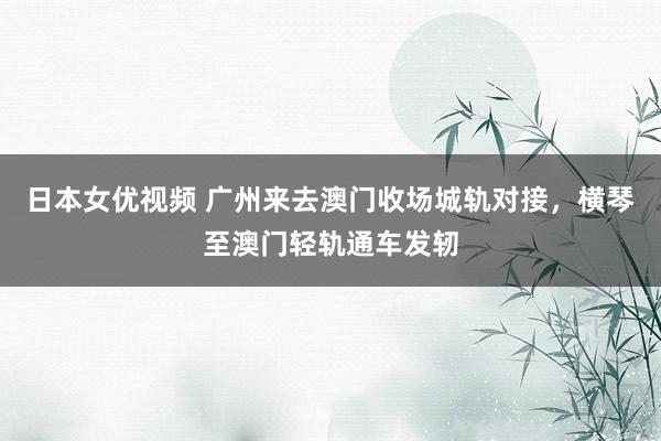日本女优视频 广州来去澳门收场城轨对接，横琴至澳门轻轨通车发轫