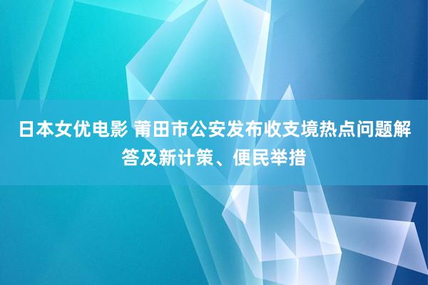 日本女优电影 莆田市公安发布收支境热点问题解答及新计策、便民举措
