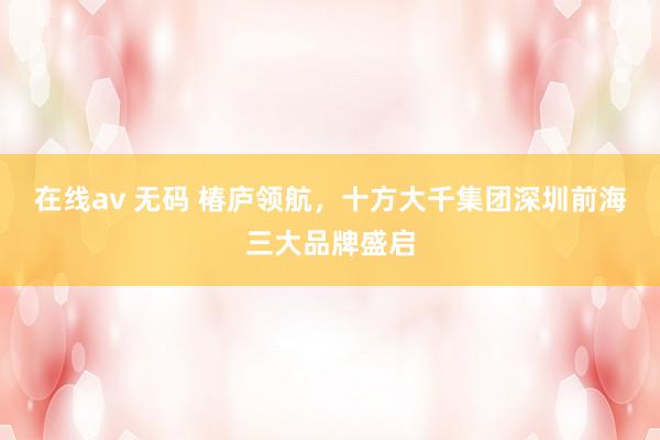 在线av 无码 椿庐领航，十方大千集团深圳前海三大品牌盛启