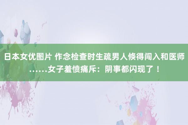 日本女优图片 作念检查时生疏男人倏得闯入和医师……女子羞愤痛斥：阴事都闪现了 ！
