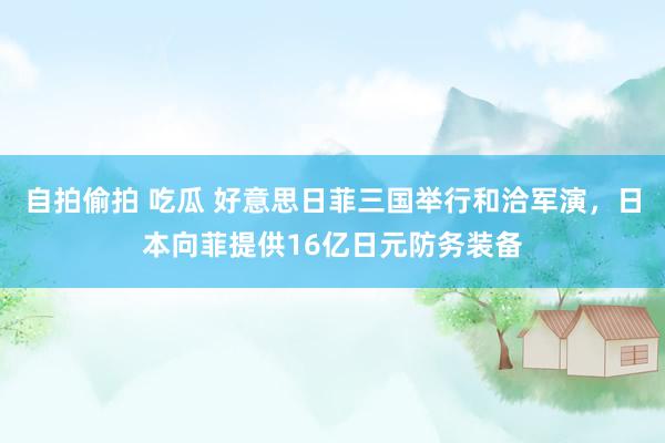 自拍偷拍 吃瓜 好意思日菲三国举行和洽军演，日本向菲提供16亿日元防务装备