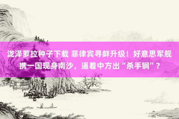 泷泽萝拉种子下载 菲律宾寻衅升级！好意思军舰携一国现身南沙，逼着中方出“杀手锏”？