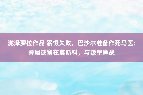 泷泽萝拉作品 震慑失败，巴沙尔准备作死马医：眷属或留在莫斯科，与叛军鏖战