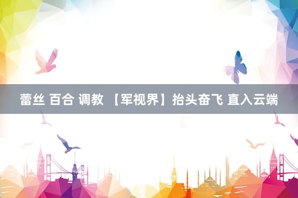 蕾丝 百合 调教 【军视界】抬头奋飞 直入云端