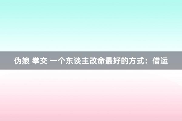 伪娘 拳交 一个东谈主改命最好的方式：借运