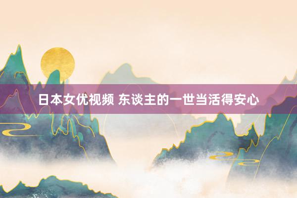 日本女优视频 东谈主的一世当活得安心