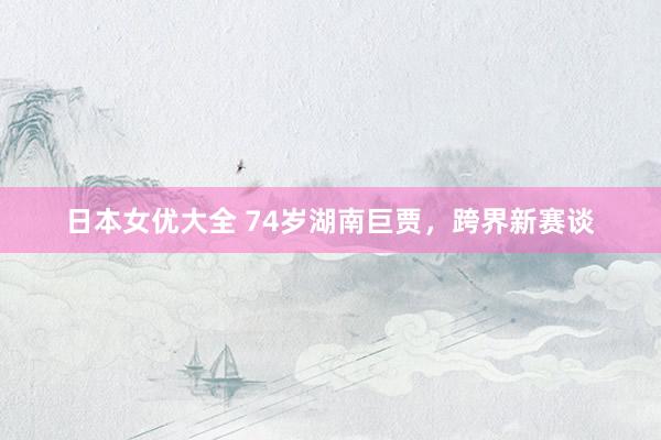 日本女优大全 74岁湖南巨贾，跨界新赛谈