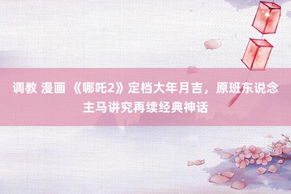 调教 漫画 《哪吒2》定档大年月吉，原班东说念主马讲究再续经典神话
