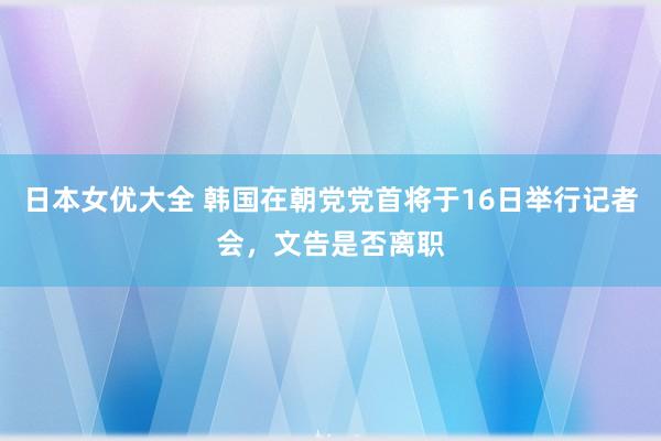 日本女优大全 韩国在朝党党首将于16日举行记者会，文告是否离职