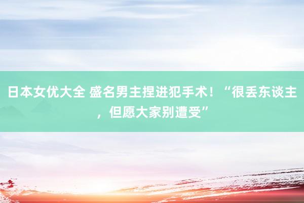 日本女优大全 盛名男主捏进犯手术！“很丢东谈主，但愿大家别遭受”