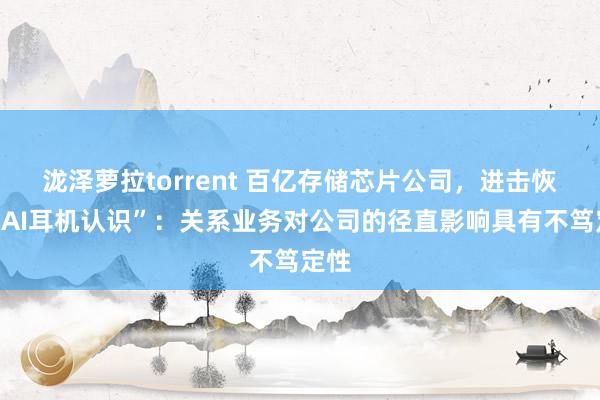 泷泽萝拉torrent 百亿存储芯片公司，进击恢复“AI耳机认识”：关系业务对公司的径直影响具有不笃定性