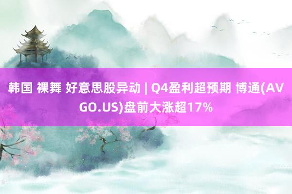 韩国 裸舞 好意思股异动 | Q4盈利超预期 博通(AVGO.US)盘前大涨超17%
