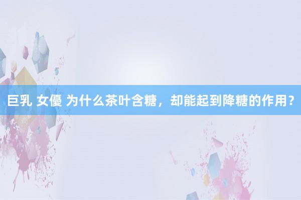 巨乳 女優 为什么茶叶含糖，却能起到降糖的作用？