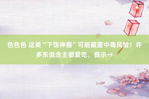 色色色 这类“下饭神器”可能藏匿中毒风险!许多东说念主都爱吃,提示→
