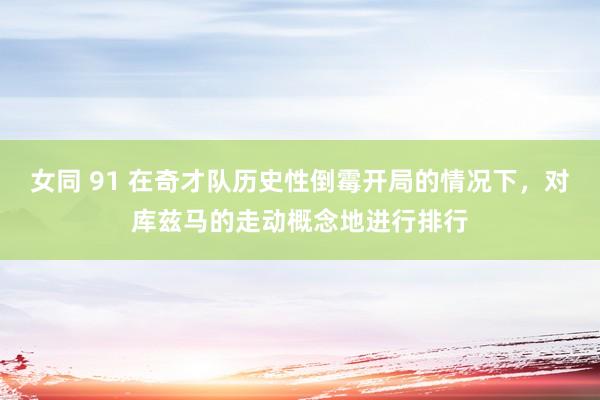 女同 91 在奇才队历史性倒霉开局的情况下，对库兹马的走动概念地进行排行