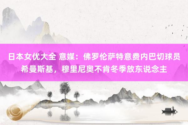 日本女优大全 意媒:佛罗伦萨特意费内巴切球员希曼斯基,穆里尼奥不肯冬季放东说念主