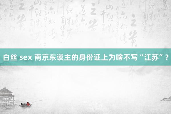 白丝 sex 南京东谈主的身份证上为啥不写“江苏”？