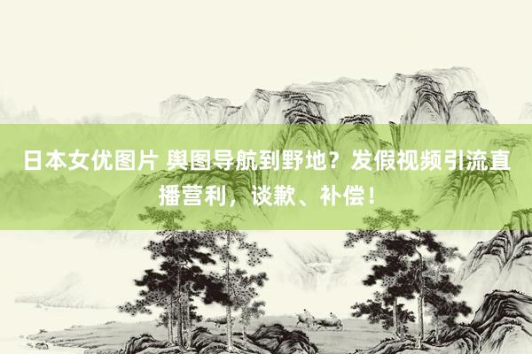 日本女优图片 舆图导航到野地？发假视频引流直播营利，谈歉、补偿！