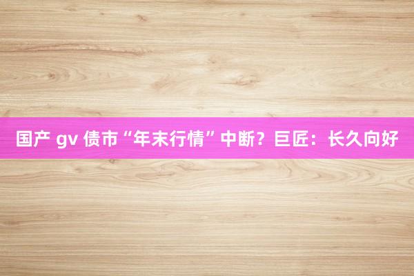 国产 gv 债市“年末行情”中断？巨匠：长久向好