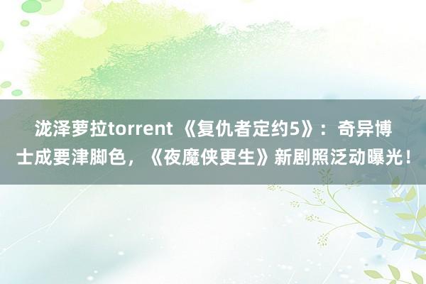 泷泽萝拉torrent 《复仇者定约5》：奇异博士成要津脚色，《夜魔侠更生》新剧照泛动曝光！