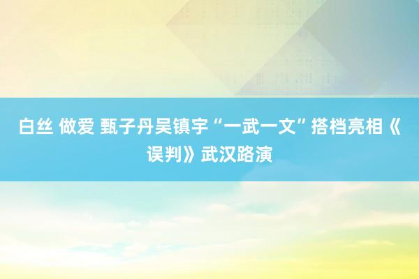 白丝 做爱 甄子丹吴镇宇“一武一文”搭档亮相《误判》武汉路演