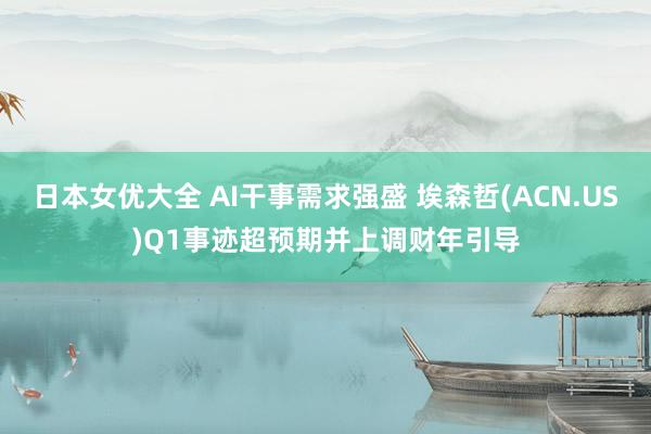 日本女优大全 AI干事需求强盛 埃森哲(ACN.US)Q1事迹超预期并上调财年引导
